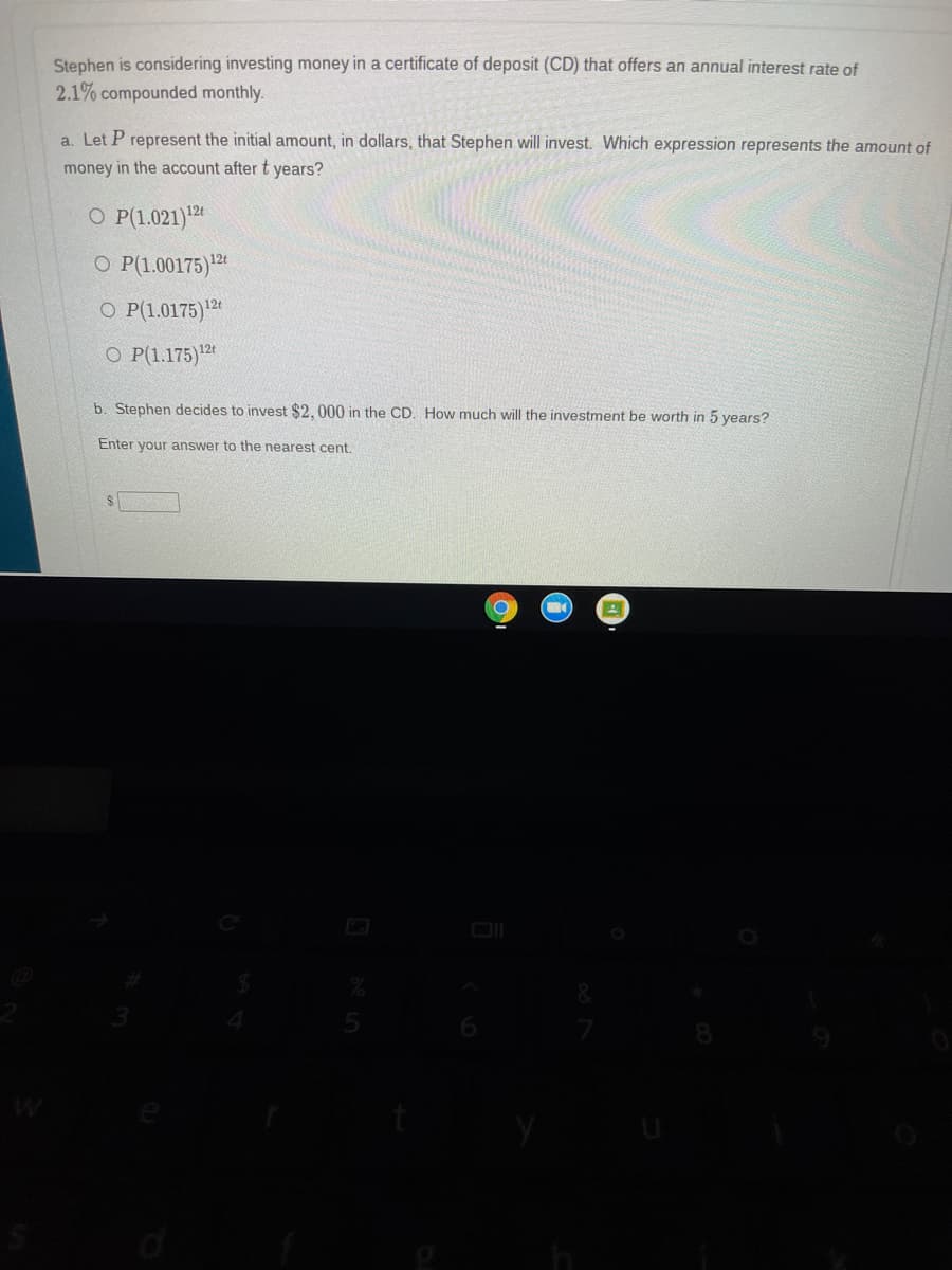**Stephen is considering investing money in a certificate of deposit (CD) that offers an annual interest rate of 2.1% compounded monthly.**

1. **Conceptual Understanding:**

    **a. Expression for Future Value:**
    
    Let \( P \) represent the initial amount, in dollars, that Stephen will invest. Which expression represents the amount of money in the account after \( t \) years?
    - \(\mathbf{P(1.021)^{12t}}\)
    - \(P(1.00175)^{12t}\)
    - \(P(1.0175)^{12t}\)
    - \(P(1.175)^{12t}\)

2. **Practical Calculation:**
    
    **b. Calculate Future Investment Value:**
    
    Stephen decides to invest $2,000 in the CD. How much will the investment be worth in 5 years?
    
    *Enter your answer to the nearest cent.*

    \[
    \boxed{\$}
    \]