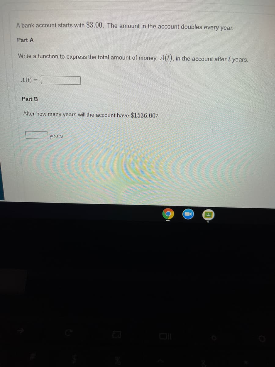 A bank account starts with $3.00. The amount in the account doubles every year.
Part A
Write a function to express the total amount of money, A(t), in the account after t years.
A (t) =
Part B
After how many years will the account have $1536.00?
years
