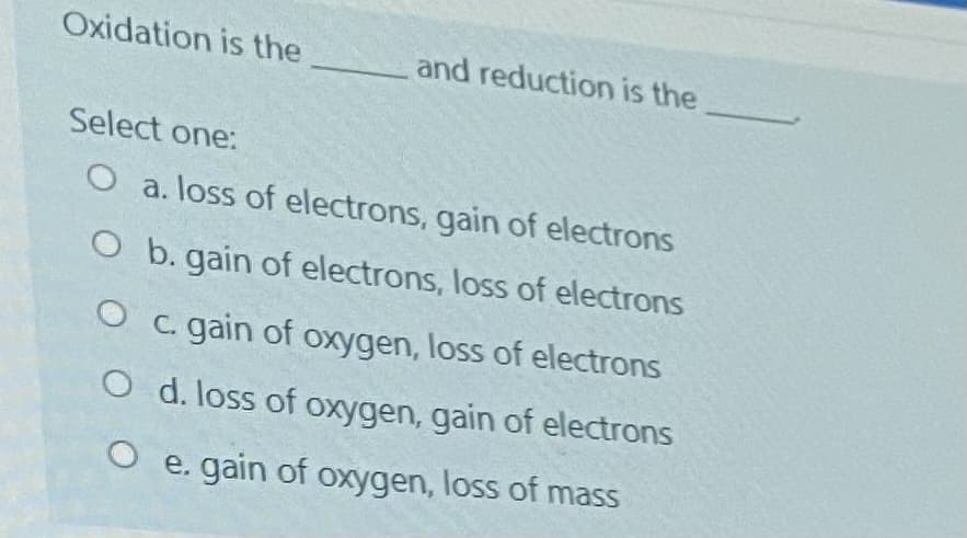 Oxidation is the
and reduction is the
Select one:
O a. loss of electrons, gain of electrons
O b. gain of electrons, loss of electrons
O c. gain of oxygen, loss of electrons
O d. loss of oxygen, gain of electrons
O e. gain of oxygen, loss of mass
