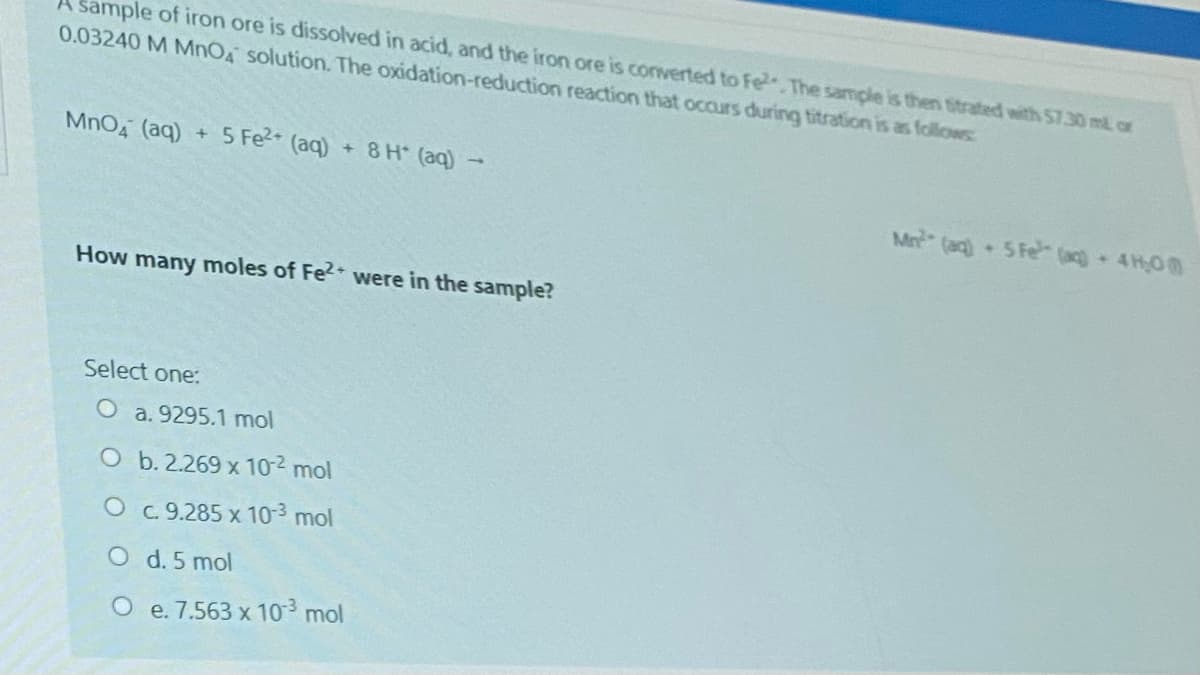 Sample of iron ore is dissolved in acid, and the iron ore is converted to Fe.The sample is then titrated with 57.30 ml or
0.03240 M MNOA solution. The oxidation-reduction reaction that occurs during titration is as follows
MnO4 (aq)
+ 5 Fe2 (aq)
+ 8 H (aq) -
Mn (ag) 5 Fe (ac) 4H0
How many moles of Fe2 were in the sample?
Select one:
O a. 9295.1 mol
O b. 2.269 x 10-2 mol
O c 9.285 x 10-3 mol
O d. 5 mol
O e. 7.563 x 103 mol
