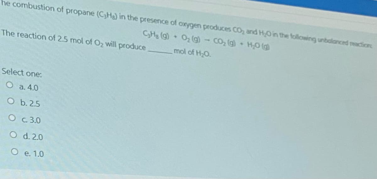 he combustion of propane (C3Ha) in the presence of oxygen produces CO, and HO in the following unbalanced reactione
CHg (g)
O2 (g)- CO, (g) HO (g)
The reaction of 2.5 mol of O2 will produce
mol of H2O.
Select one:
O a. 4.0
O b. 2.5
O c.3.0
O d. 2.0
O e. 1.0
