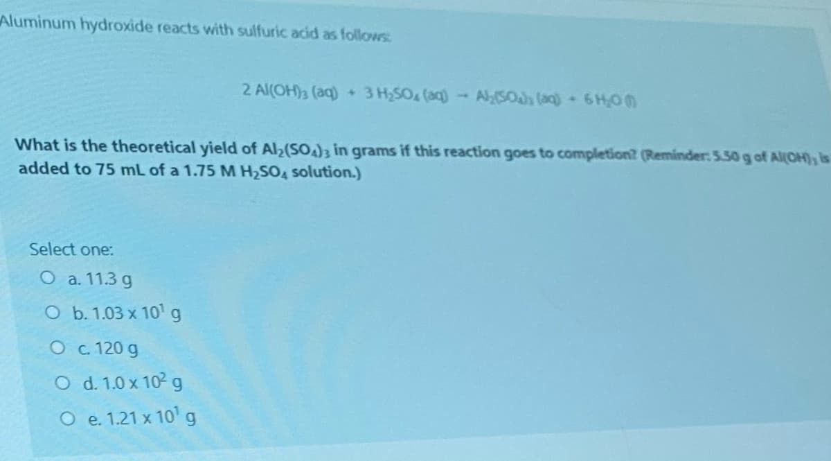 Aluminum hydroxide reacts with sulfuric acid as follows:
2 Al(OH)3 (aq) + 3 H,SO (aq)- Al(50h (aq) 6H,0
What is the theoretical yield of Al2(SO)3 in grams if this reaction goes to completion? (Reminder: 5.50 g of AIOH), is
added to 75 mL of a 1.75 M H2SO4 solution.)
Select one:
O a. 11.3 g
O b. 1.03 x 10' g
O c. 120 g
O d. 1.0 x 102 g
O e. 1.21 x 10' g
