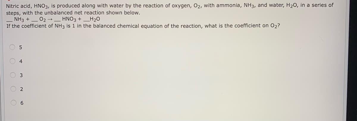 Nitric acid, HNO3, is produced along with water by the reaction of oxygen, O2, with ammonia, NH3, and water, H2O, in a series of
steps, with the unbalanced net reaction shown below.
– NH3 + _ 02 → _ HNO3 + _H2O
If the coefficient of NH3 is 1 in the balanced chemical equation of the reaction, what is the coefficient on O2?
4
6
