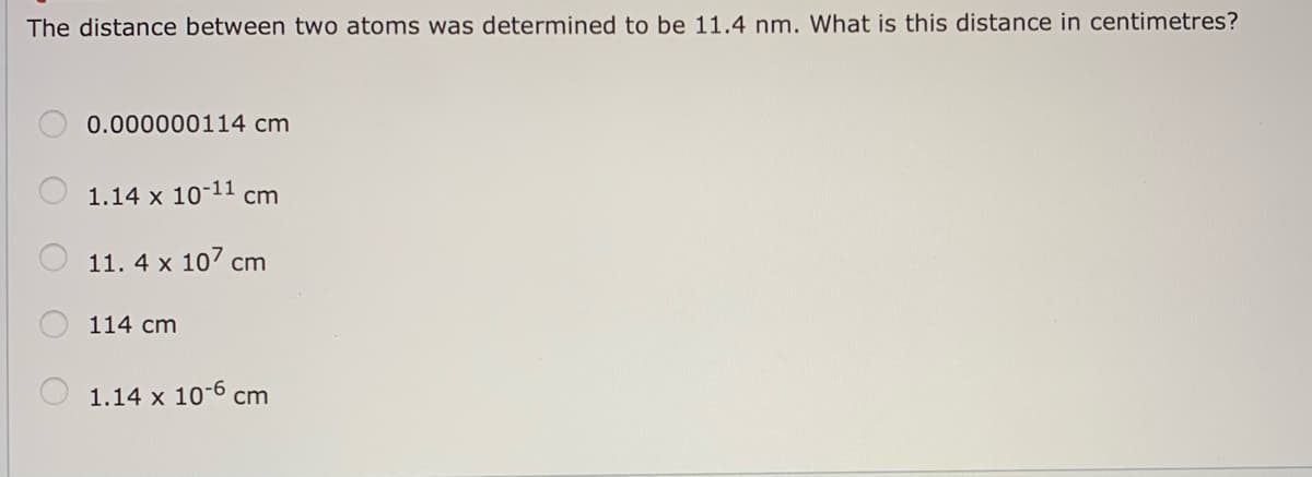 The distance between two atoms was determined to be 11.4 nm. What is this distance in centimetres?
0.000000114 cm
1.14 x 10-11 cm
11. 4 x 107 cm
114 cm
1.14 x 10-6 cm
O O O OO
