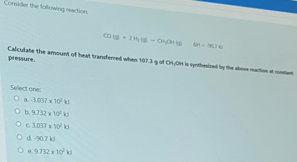 Consider the following reaction:
CO (g) + 2 H2 (g) - CH;OH (g)
AH = -907 kd
Calculate the amount of heat transferred when 107.3g of CH,OH is synthesized by the above reaction at constant
pressure.
Select one:
O a. -3.037 x 102 kJ
O b.9.732 x 10 kJ
O c.3.037 x 10² kJ
O d. -90.7 kJ
O e. 9.732 x 102 kJ
