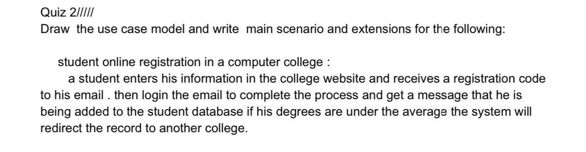 Quiz 2/||I/
Draw the use case model and write main scenario and extensions for the following:
student online registration in a computer college :
a student enters his information in the college website and receives a registration code
to his email . then login the email to complete the process and get a message that he is
being added to the student database if his degrees are under the average the system will
redirect the record to another college.
