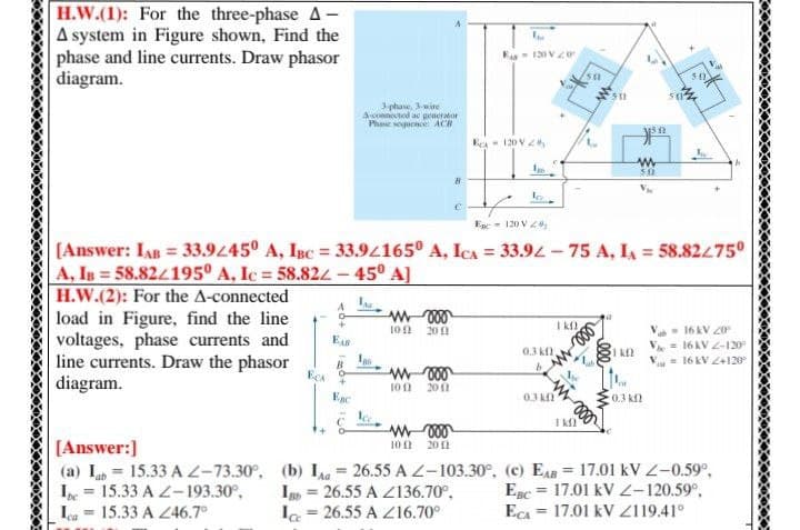 H.W.(1): For the three-phase A –
A system in Figure shown, Find the
phase and line currents. Draw phasor
diagram.
E 120 Vo
3phane, 3wire
Aconected a penerator
Phae oquence ACR
Eea- 120 V2
Ege - 120 V Z4,
(Answer: IAB = 33.945° A, Isc = 33.94165° A, ICA = 33.92 - 75 A, I = 58.82475°
A, IB = 58.824195º A, Ic = 58.824- 45° A]
%3D
H.W.(2): For the A-connected
load in Figure, find the line
voltages, phase currents and
line currents. Draw the phasor
diagram.
I K
- 16 kV 20
he = 16 AV 2-120
= 16 kV Z+120
102
200
0.3 k
Is
ECA +
100
20 1
Enc
03 k
0.3 K2
I K
[Answer:]
(a) L = 15.33 AZ-73.30°,
I = 15.33 A Z-193.30°,
La = 15.33 A Z46.7°
10 1
20 f1
(b) Ia = 26.55 AL-103.30°, (c) EAB = 17.01 kV2-0.59°,
Ig = 26.55 A Z136.70°,
Ia = 26.55 A Z16.70°
%3D
Egc = 17.01 kV -120.59°,
Eca = 17.01 kV Z119.41°
%3D
%3D
%3D
