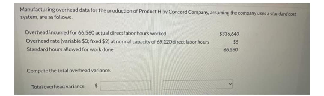 Manufacturing overhead data for the production of Product H by Concord Company, assuming the company uses a standard cost
system, are as follows.
Overhead incurred for 66,560 actual direct labor hours worked
$336,640
Overhead rate (variable $3; fixed $2) at normal capacity of 69.120 direct labor hours
$5
Standard hours allowed for work done
66,560
Compute the total overhead variance.
Total overhead variance
