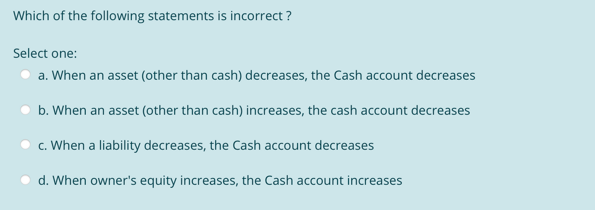 Which of the following statements is incorrect ?
Select one:
a. When an asset (other than cash) decreases, the Cash account decreases
b. When an asset (other than cash) increases, the cash account decreases
c. When a liability decreases, the Cash account decreases
d. When owner's equity increases, the Cash account increases
