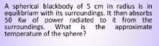 A spherical blackbody of 5 cm in radius is in
equilibrium with its surroundings. It then absorbs
50 Kw of power radiated to it from the
surroundings. What is the approximate
temperature of the sphere?
