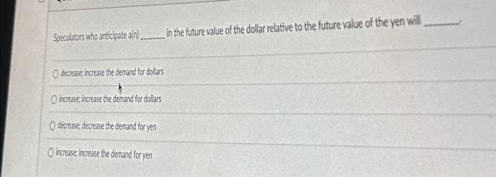 Speculators who anticipate a/n)........ in the future value of the dollar relative to the future value of the yen will
O decrease increase the demand for dollars
O increase; increase the demand for dollars
O decrease, decrease the demand for yen
O increase, increase the demand for yen