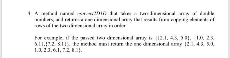 4. A method named convert2D1D that takes a two-dimensional array of double
numbers, and returns a one dimensional array that results from copying elements of
rows of the two dimensional array in order.
For example, if the passed two dimensional array is {{2.1, 4.3, 5.03}, {1.0, 2.3,
6.1},{7.2, 8.1}}, the method must return the one dimensional array {2.1, 4.3, 5.0,
1.0, 2.3, 6.1, 7.2, 8.1}.
