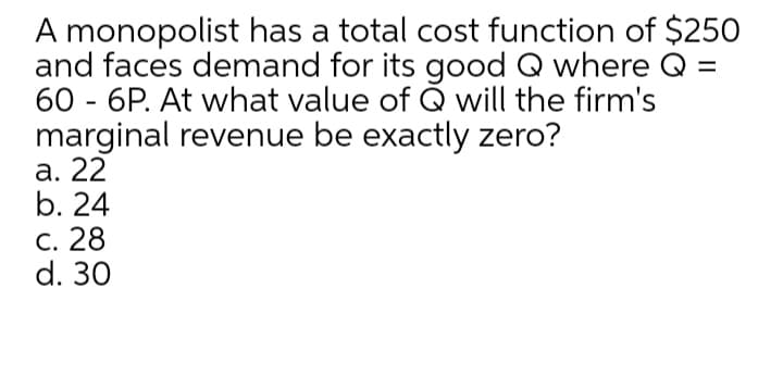 A monopolist has a total cost function of $250
and faces demand for its good Q where Q =
60 - 6P. At what value of Q will the firm's
marginal revenue be exactly zero?
а. 22
b. 24
с. 28
d. 30
