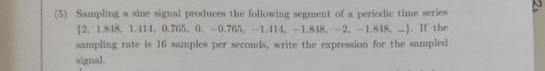 (5) Sampling a sine signal produces the following segment of a periodic time series
{2. 1.848, 1.414, 0.765, 0, -0.765,-1.414,-1.848, -2,-1.848, }. If the
sampling rate is 16 samples per seconds, write the expression for the sampled
signal.
