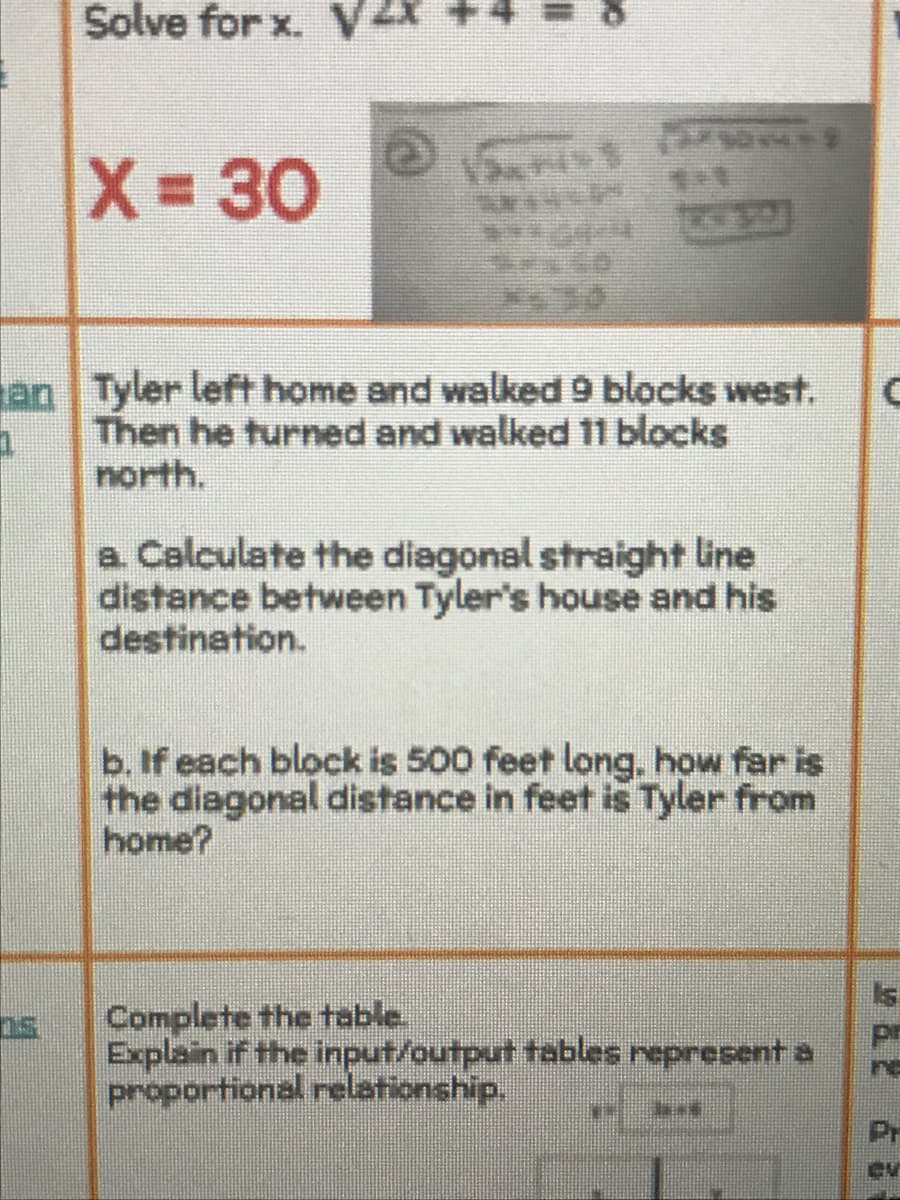 Solve for x. V2x
X 30
%3D
an Tyler left home and walked 9 blocks west.
Then he turned and walked 11 blocks
north.
a Calculate the diagonal straight line
distance between Tyler's house and his
destination.
b. If each block is 500 feet long, how far is
the diagonal distance in feet is Tyler from
home?
Is
Complete the table.
Explain if the input/output tables represent a
proportional relationship.
re
Pr

