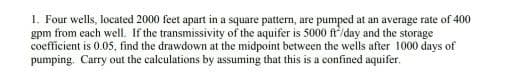 1. Four wells, located 2000 feet apart in a square pattern, are pumped at an average rate of 400
gpm from each well. If the transmissivity of the aquifer is 5000 ft/day and the storage
coefficient is 0.05, find the drawdown at the midpoint between the wells after 1000 days of
pumping. Carry out the calculations by assuming that this is a confined aquifer.
