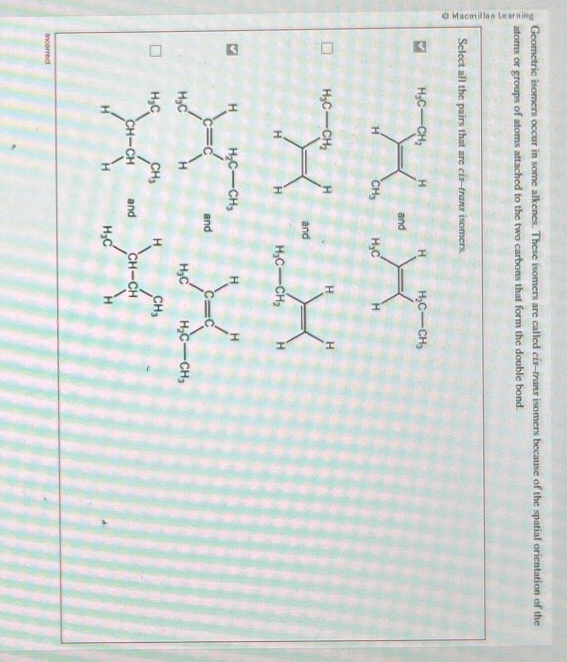 Macmillan Learning
Geometric isomers occur in some alkenes. These isomers are called eis-trans isomers because of the spatial orientation of the
atoms or groups of atoms attached to the two carbons that form the double bond.
Select all the pairs that are cis-trans isomers.
>
S
Incorrect
H₂C CH₂
H₂C CH₂
H₂C
H₂C
H
CH₂
H₂C CH₂
CH₂
CH-CH
H
and
and
and
and
H₂C
H
H
H₂C-CH₂
H₂C
H₂C-CH₂
H₂C
H
H
X
CH₂
H
CH-CH
H₂C-CH₂