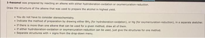 1-hexanol was prepared by reacting an alkene with either hydroboration-oxidation or oxymercuration-reduction.
Draw the structure of the alkene that was used to prepare the alcohol in highest yield.
• You do not have to consider stereochemistry.
• Indicate the method of preparation by drawing either BH3 (for hydroboration-oxidation), or Hg (for oxymercuration-reduction), in a separate sketcher.
. If there is more than one alkene that can be used for a given method, draw all of them.
• If either hydroboration-oxidation or oxymercuration-reduction can be used, just give the structures for one method.
Separate structures with + signs from the drop-down menu.