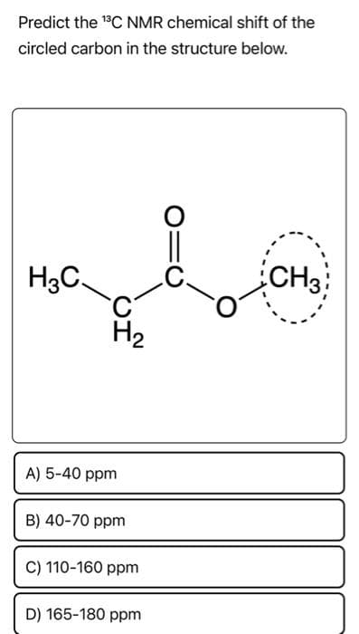 Predict the ¹3C NMR chemical shift of the
circled carbon in the structure below.
H3C.
H₂
A) 5-40 ppm
B) 40-70 ppm
C) 110-160 ppm
D) 165-180 ppm
CH3