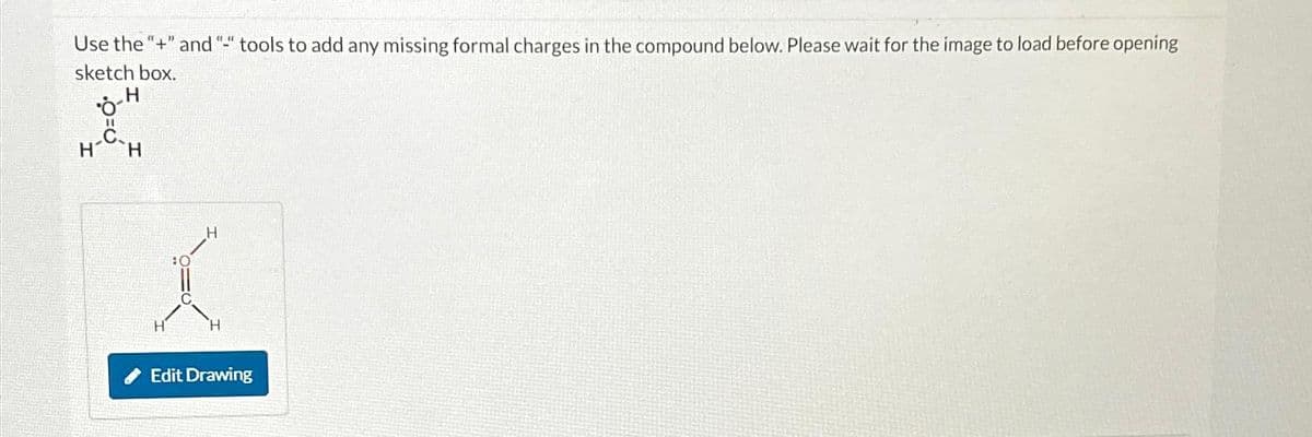 Use the "+" and "-" tools to add any missing formal charges in the compound below. Please wait for the image to load before opening
sketch box.
H
•8-F
H
H
H
Edit Drawing