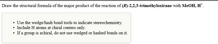 Draw the structural formula of the major product of the reaction of (R)-2,2,3-trimethyloxirane with MeOH, H™.
• Use the wedge/hash bond tools to indicate stereochemistry.
Include H atoms at chiral centers only.
If a group is achiral, do not use wedged or hashed bonds on it.