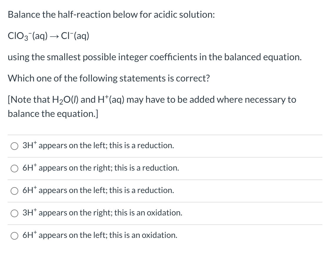 Balance the half-reaction below for acidic solution:
CIO3(aq) → Cl(aq)
using the smallest possible integer coefficients in the balanced equation.
Which one of the following statements is correct?
[Note that H₂O(l) and H*(aq) may have to be added where necessary to
balance the equation.]
3H+ appears on the left; this is a reduction.
6H* appears on the right; this is a reduction.
appears on the left; this is a reduction.
3H* appears on the right; this is an oxidation.
6H* appears on the left; this is an oxidation.
6H+