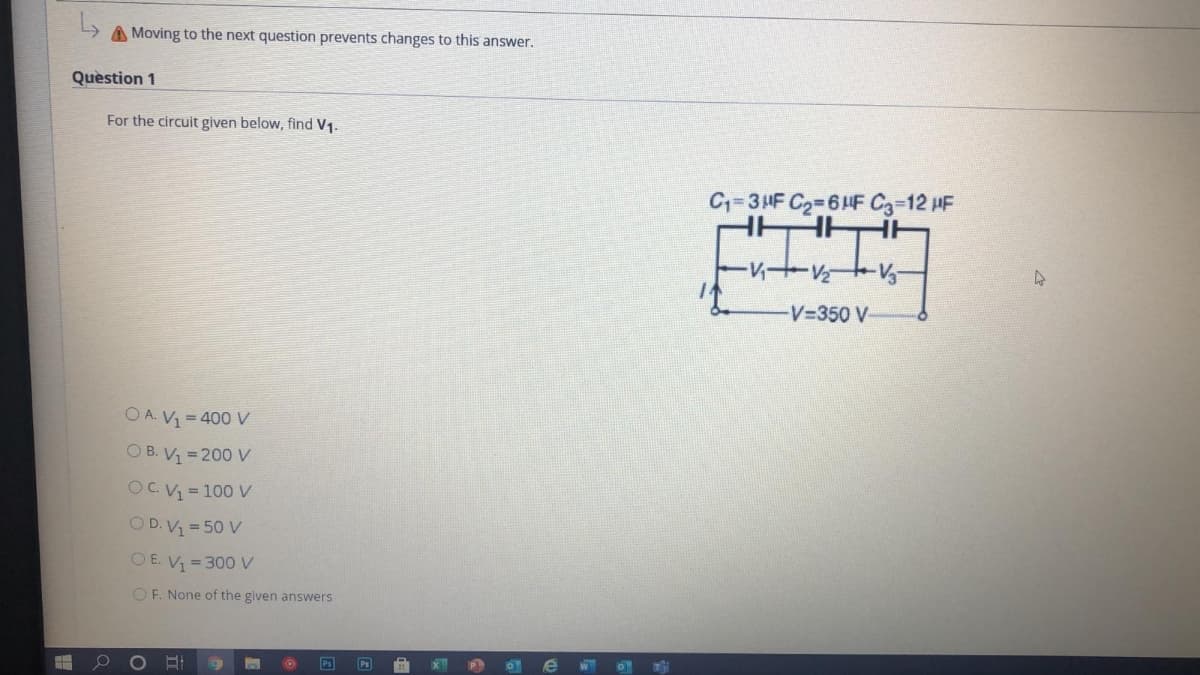 A Moving to the next question prevents changes to this answer.
Quèstion 1
For the circuit given below, find V1.
C=3HF C2=64F C3-12 HF
V+V V
V-350 V-
O A. V1 = 400 V
O B. V = 200 V
OC. V = 100 V
O D. V1 = 50 V
O E. V = 300 V
OF. None of the given answers
Ps
Ps
