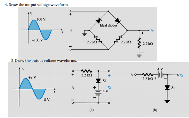 4. Draw the output voltage waveform.
100 V
Ideal diodes
-100 V
2.2 k2
2.2 k2
2.2 k2
5. Draw the output voltage waveforms.
2.2 k2
+8 V
2.2 ka +
-8 V
(a)
(b)
