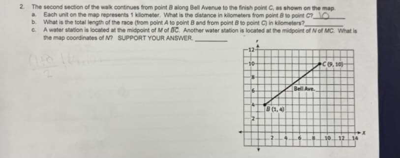 2. The second section of the walk continues from point B along Bell Avenue to the finish point C, as shown on the map.
a. Each unit on the map represents 1 kilometer. What is the distance in kilometers from point B to point C?O
b. What is the total length of the race (from point A to point B and from point B to point C) in kilometers?
A water station is located at the midpoint of M of BC. Another water station is located at the midpoint of Nof MC. What is
the map coordinates of N? SUPPORT YOUR ANSWER.
C.
12-
10-
C(9, 10)–
Bell Ave.
4-
B (1, 4) .
2
.6.
1012
14
