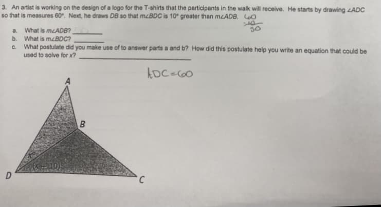 3. An artist is working on the design of a logo for the T-shirts that the participants in the walk will receive. He starts by drawing ADC
so that is measures 60°. Next, he draws DB so that mzBDC is 10° greater than MLADB. LoO
a. What is mLADB?
b. What is mzBDC?
C. What postulate did you make use of to answer parts a and b? How did this postulate help you write an equation that could be
used to solve for x?
30
B
X+10)
D
C
