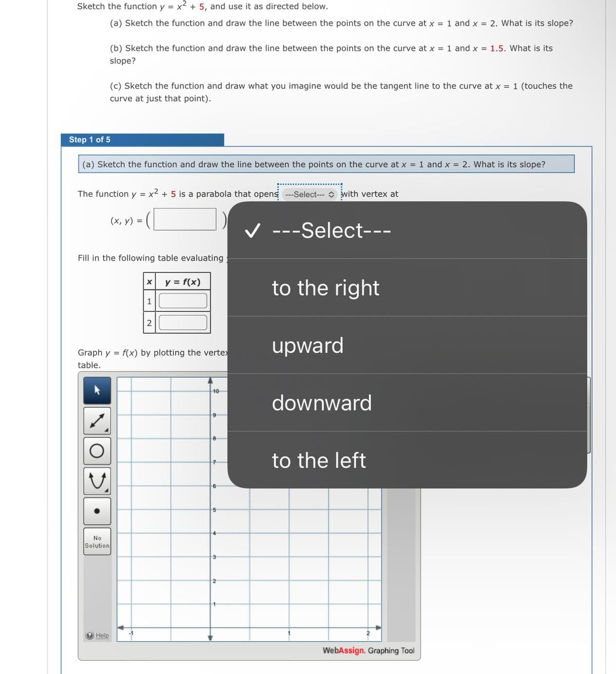 Sketch the function y = x² + 5, and use it as directed below.
(a) Sketch the function and draw the line between the points on the curve at x = 1 and x = 2. What is its slope?
(b) Sketch the function and draw the line between the points on the curve at x = 1 and x = 1.5. What is its
slope?
(c) Sketch the function and draw what you imagine would be the tangent line to the curve at x = 1 (touches the
curve at just that point).
Step 1 of 5
(a) Sketch the function and draw the line between the points on the curve at x = 1 and x = 2. What is its slope?
The function y = x2 + 5 is a parabola that opens ---Select--- O with vertex at
(х, у) %3D
V ---Select---
Fill in the following table evaluating
y = f(x)
to the right
1
2
upward
Graph y = f(x) by plotting the vertex
table.
10
downward
8
to the left
6
4
No
Solution
e Help
WebAssign. Graphing Tool
