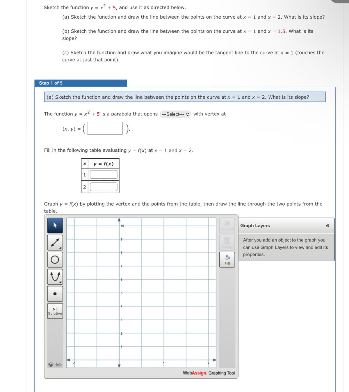 Sketch the function y = x² + 5, and use it as directed below.
(a) Sketch the function and draw the line between the points on the curve at x = 1 and x = 2. What is its slope?
(b) Sketch the function and draw the line between the points on the curve at x = 1 and x = 1.5. What is its
slope?
(c) Sketch the function and draw what you imagine would be the tangent line to the curve at x = 1 (touches the
curve at just that point).
Step 1 of 5
(a) Sketch the function and draw the line between the points on the curve at x = 1 and x = 2. What is its slope?
The function y = x2 + 5 is a parabola that opens --Select--- O with vertex at
(х, у) %3D
Fill in the following table evaluating y = f(x) at x = 1 and x = 2.
y = f(x)
1
Graph y = f(x) by plotting the vertex and the points from the table, then draw the line through the two points from the
table.
10
Graph Layers
After you add an object to the graph you
elete
can use Graph Layers to view and edit its
properties.
Fill
6
5
4
No
Solution
3
2
e Help
WebAssign. Graphing Tool
