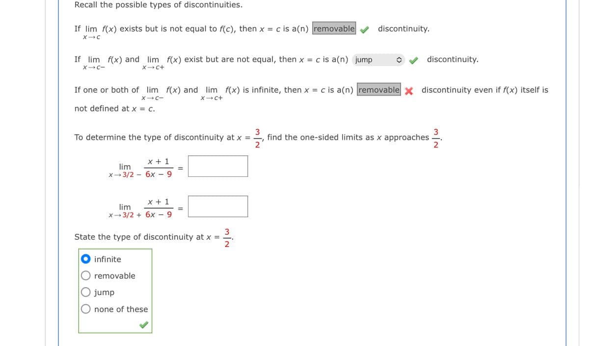 Recall the possible types of discontinuities.
If lim f(x) exists but is not equal to f(c), then x = c is a(n) removable
discontinuity.
If lim f(x) and lim f(x) exist but are not equal, then x = c is a(n) jump
discontinuity.
XC-
XC+
If one or both of lim f(x) and lim f(x) is infinite, then x = c is a(n) removable discontinuity even if f(x) itself is
X-C-
X- C+
not defined at x = c.
3
find the one-sided limits as x approaches
3
To determine the type of discontinuity at x =
х+ 1
lim
х—3/2 — бх — 9
x + 1
lim
X- 3/2 + 6x – 9
3
State the type of discontinuity at x =
infinite
O removable
jump
O none of these
O O O
