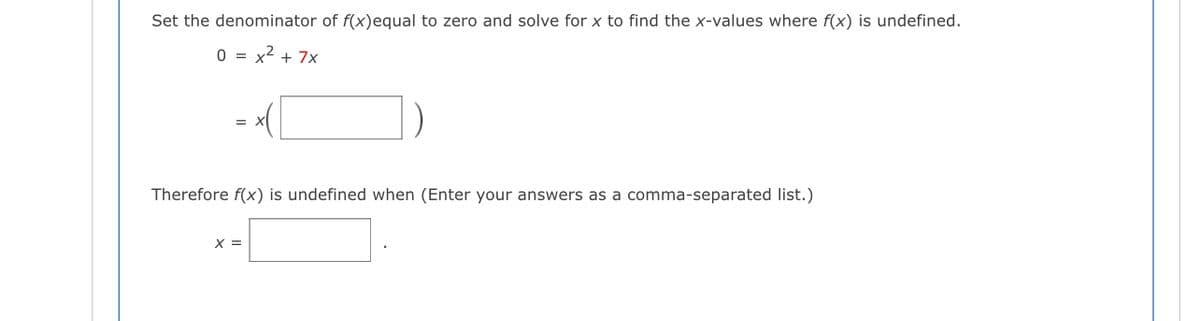 Set the denominator of f(x)equal to zero and solve for x to find the x-values where f(x) is undefined.
0 = x2 + 7x
Therefore f(x) is undefined when (Enter your answers as a comma-separated list.)
X =
