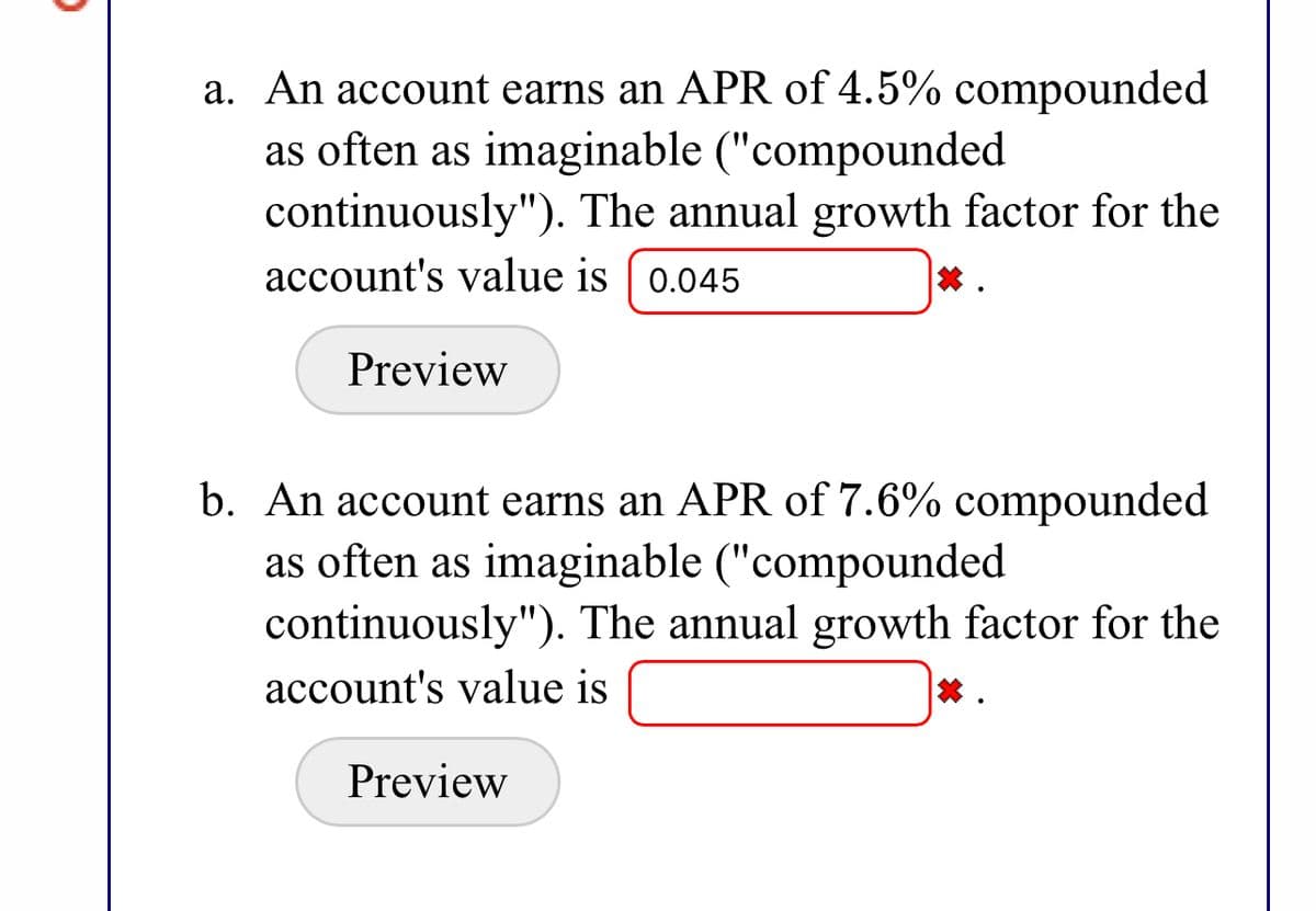 a. An account earns an APR of 4.5% compounded as often as imaginable ("compounded continuously"). The annual growth factor for the account's value is [Text Box: 0.045] [Incorrect Indicator].

[Button: Preview]

b. An account earns an APR of 7.6% compounded as often as imaginable ("compounded continuously"). The annual growth factor for the account's value is [Text Box] [Incorrect Indicator].

[Button: Preview]