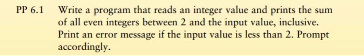 PP 6.1 Write a program that reads an integer value and prints the sum
of all even integers between 2 and the input value, inclusive.
Print an error message if the input value is less than 2. Prompt
accordingly.
