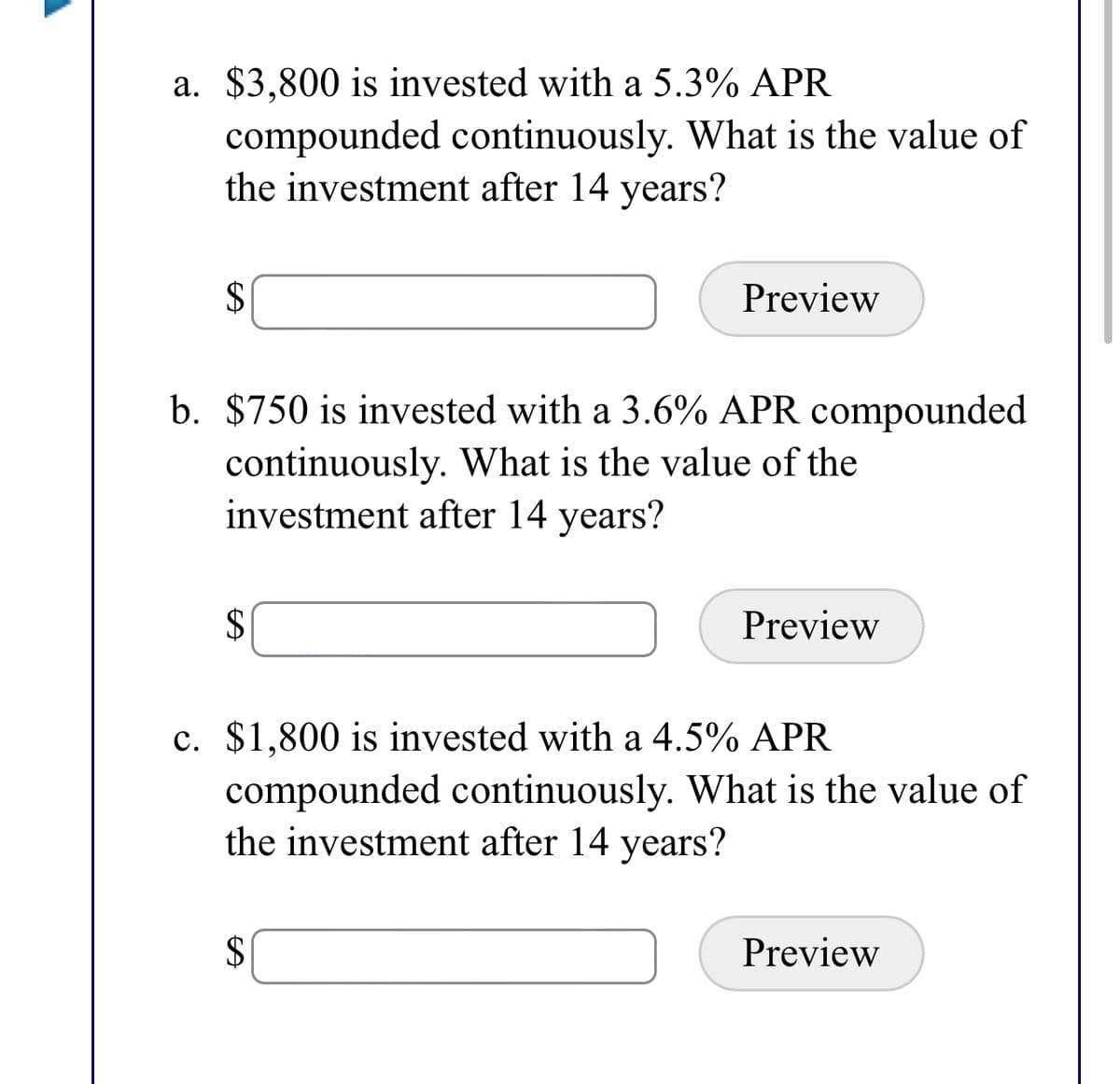 ### Continuously Compounded Interest Problems

In this exercise, we explore the concept of continuously compounded interest. Use the formula for continuously compounded interest, \( A = Pe^{rt} \), where:

- \( A \) is the amount of money accumulated after n years, including interest.
- \( P \) is the principal amount (the initial amount of money).
- \( r \) is the annual interest rate (decimal).
- \( t \) is the time the money is invested for in years.
- \( e \) is the base of the natural logarithm (approximately equal to 2.71828).

#### Problem Statements:

**a.** $3,800 is invested with a 5.3% APR compounded continuously. What is the value of the investment after 14 years?

- **Solution Field:** [Input Box]
- **Preview Button:** [Preview]

**b.** $750 is invested with a 3.6% APR compounded continuously. What is the value of the investment after 14 years?

- **Solution Field:** [Input Box]
- **Preview Button:** [Preview]

**c.** $1,800 is invested with a 4.5% APR compounded continuously. What is the value of the investment after 14 years?

- **Solution Field:** [Input Box]
- **Preview Button:** [Preview]

Calculate the future value for each scenario using the formula to understand the long-term potential of investments with continuous compounding.