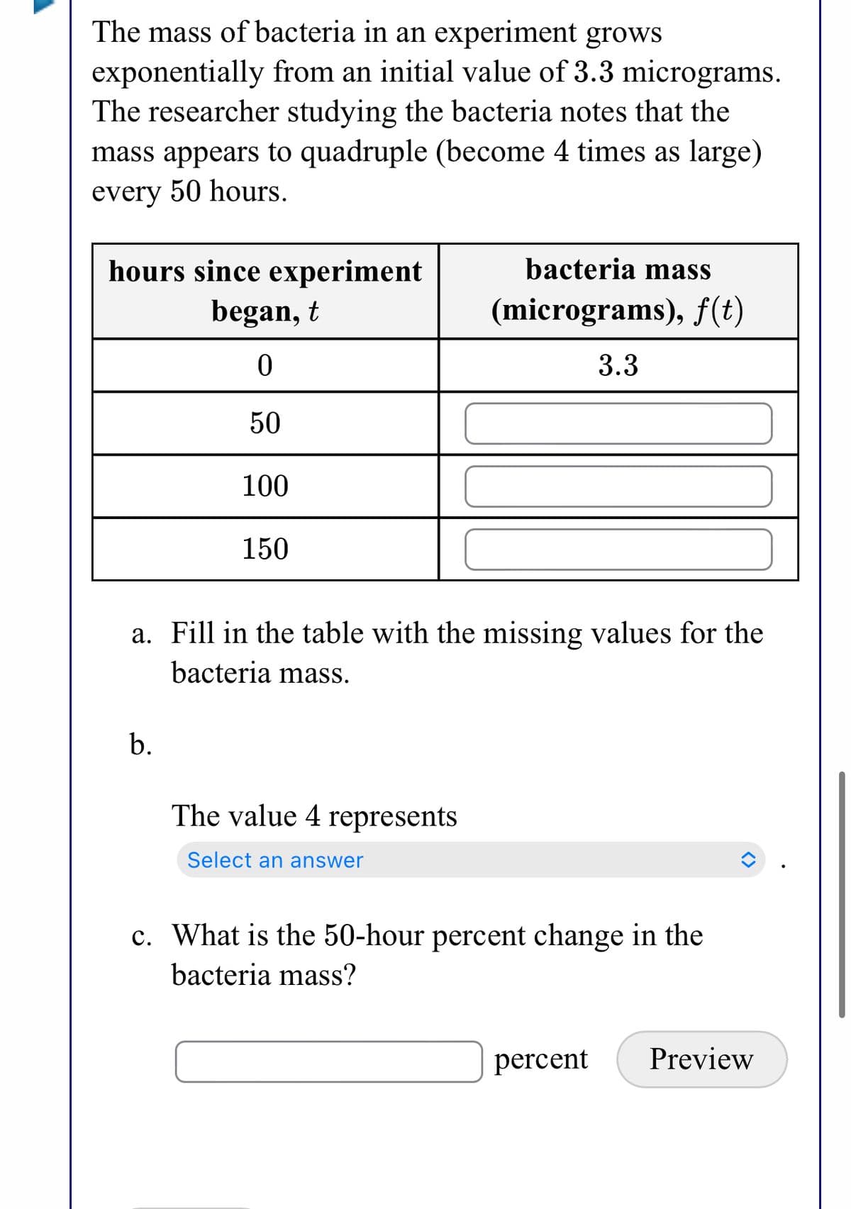 The mass of bacteria in an experiment grows
exponentially from an initial value of 3.3 micrograms.
The researcher studying the bacteria notes that the
mass appears to quadruple (become 4 times as large)
every 50 hours.
hours since experiment
bacteria mass
began, t
(micrograms), f(t)
3.3
50
100
150
a. Fill in the table with the missing values for the
bacteria mass.
b.
The value 4 represents
Select an answer
c. What is the 50-hour percent change in the
bacteria mass?
percent
Preview
