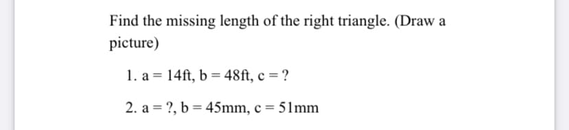 Find the missing length of the right triangle. (Draw a
picture)
1. a = 14ft, b = 48ft, c = ?
%3D
2. a = ?, b = 45mm, c = 51mm
