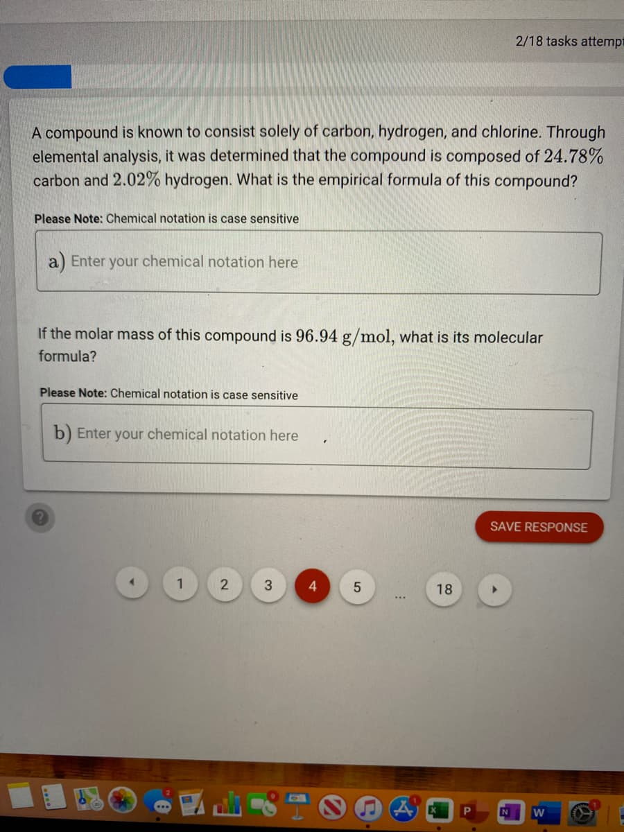 2/18 tasks attempt
A compound is known to consist solely of carbon, hydrogen, and chlorine. Through
elemental analysis, it was determined that the compound is composed of 24.78%
carbon and 2.02% hydrogen. What is the empirical formula of this compound?
Please Note: Chemical notation is case sensitive
a) Enter your chemical notation here
If the molar mass of this compound is 96.94 g/mol, what is its molecular
formula?
Please Note: Chemical notation is case sensitive
b) Enter your chemical notation here
SAVE RESPONSE
4.
18
...
N
2.
