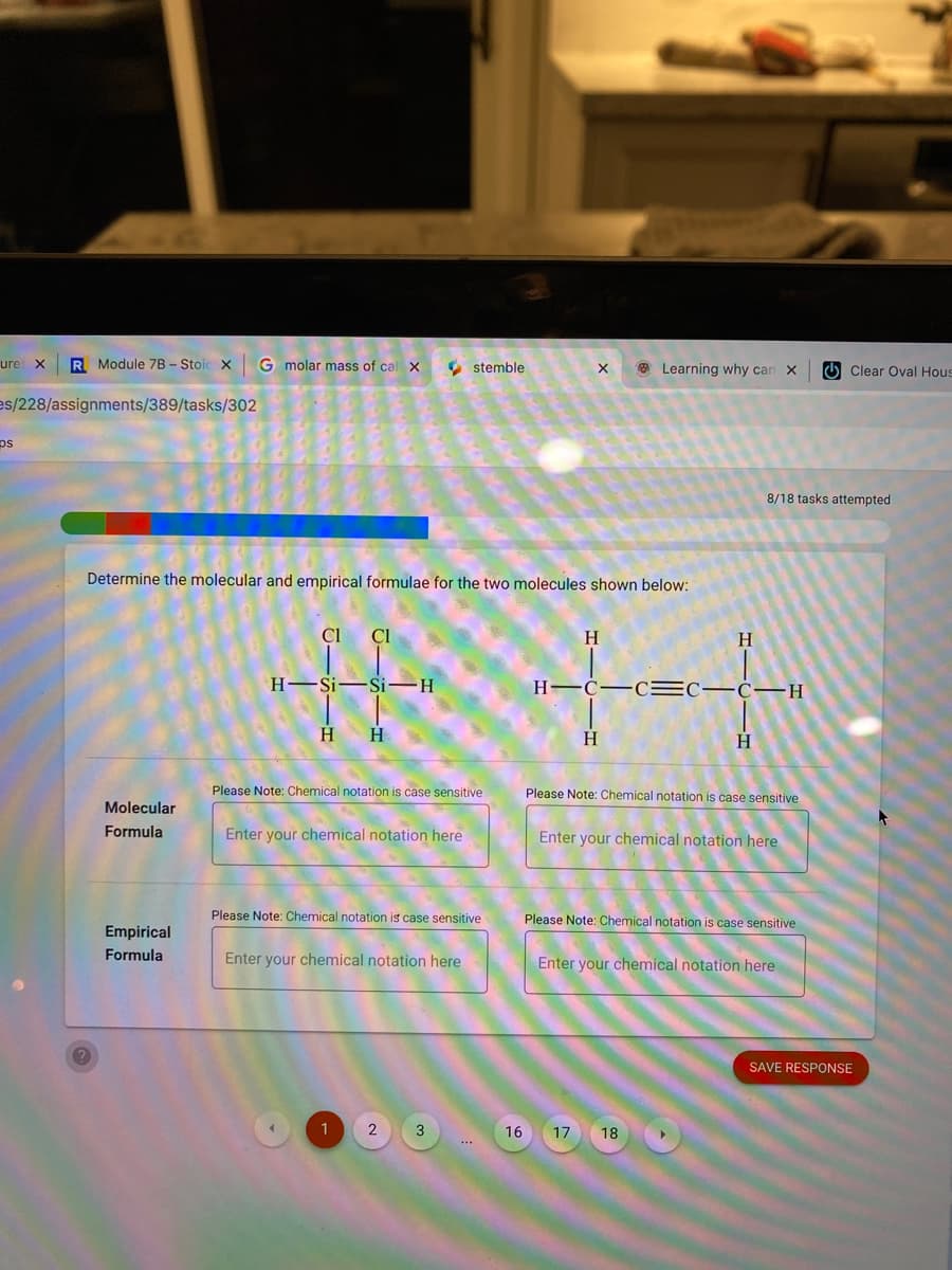 ure X
R Module 7B - Stoic x
G molar mass of cal X
O stemble
O Learning why can X
O Clear Oval Hous
es/228/assignments/389/tasks/302
ps
8/18 tasks attempted
Determine the molecular and empirical formulae for the two molecules shown below:
CI
Cl
H.
H
H–Si-
Si-H
H-C
H
H
H
H
H.
Please Note: Chemical notation is case sensitive
Please Note: Chemical notation is case sensitive
Molecular
Formula
Enter your chemical notation here
Enter your chemical notation here
Please Note: Chemical notation is case sensitive
Please Note: Chemical notation is case sensitive
Empirical
Formula
Enter your chemical notation here
Enter your chemical notation here
SAVE RESPONSE
1
2
3
16
17
18
