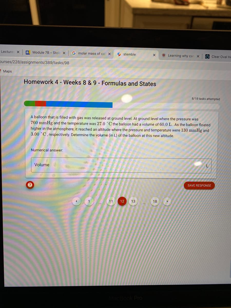 Lectures X
R Module 7B - Stoic x
G molar mass of cal X
O stemble
9 Learning why can X
O Clear Oval He
purses/228/assignments/389/tasks/98
Maps
Homework 4 - Weeks 8 & 9 - Formulas and States
8/18 tasks attempted
A balloon that is filled with gas was released at ground level. At ground level where the pressure was
760 mmHg and the temperature was 27.0 °C the balloon had a volume of 60.0 L. As the balloon floated
higher in the atmosphere, it reached an altitude where the pressure and temperature were 130 mmHg and
3.00 °C, respectively. Determine the volume (in L) of the balloon at this new altitude.
Numerical answer:
Volume
SAVE RESPONSE
1
11
12
13
18
Pro
