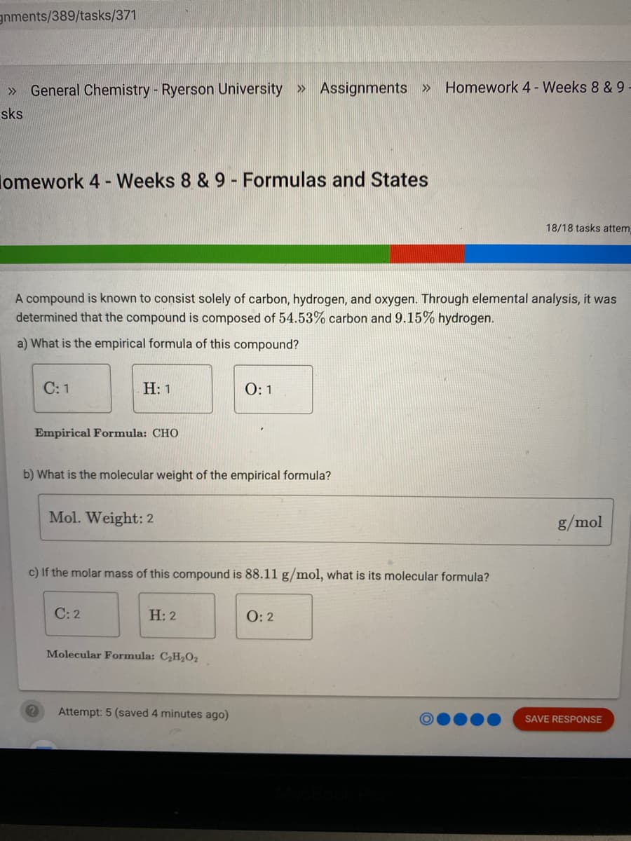 gnments/389/tasks/371
General Chemistry - Ryerson University » Assignments » Homework 4 - Weeks 8 & 9
>>
sks
lomework 4 - Weeks 8 & 9 - Formulas and States
18/18 tasks attem,
A compound is known to consist solely of carbon, hydrogen, and oxygen. Through elemental analysis, it was
determined that the compound is composed of 54.53% carbon and 9.15% hydrogen.
a) What is the empirical formula of this compound?
С: 1
Н: 1
Empirical Formula: CHO
b) What is the molecular weight of the empirical formula?
Mol. Weight: 2
g/mol
c) If the molar mass of this compound is 88.11 g/mol, what is its molecular formula?
C: 2
Н: 2
O: 2
Molecular Formula: C2H202
Attempt: 5 (saved 4 minutes ago)
SAVE RESPONSE
