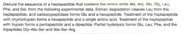 Deduce the sequence of a heptapeptide that contains the amino acids Ala, Arg, Glu, Gly, Leu,
Phe, and Ser, from the following experimental data. Edman degradation cleaves Leu from the
heptapeptide, and carboxypeptidase forms Glu and a hexapeptide. Treatment of the heptapeptide
with chymotrypsin forms a hexapeptide and a single amino acid. Treatment of the heptapeptide
with trypsin forms a pentapeptide and a dipeptide. Partial hydrolysis forms Glu, Leu, Phe, and the
tripeptides Gly-Ala-Ser and Ala-Ser-Arg.
