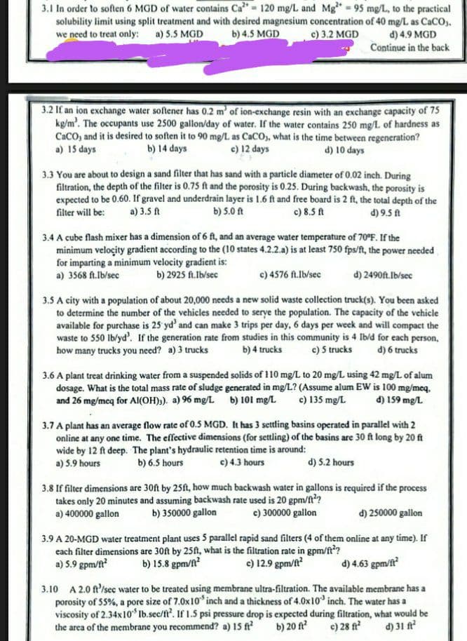 3.1 In order to soften 6 MGD of water contains Ca²= 120 mg/L and Mg²+ = 95 mg/L, to the practical
solubility limit using split treatment and with desired magnesium concentration of 40 mg/L as CaCO3.
we need to treat only: a) 5.5 MGD
b) 4.5 MGD
c) 3.2 MGD
d) 4.9 MGD
Continue in the back
3.2 If an ion exchange water softener has 0.2 m' of ion-exchange resin with an exchange capacity of 75
kg/m³. The occupants use 2500 gallon/day of water. If the water contains 250 mg/L of hardness as
CaCO, and it is desired to soften it to 90 mg/L as CaCO), what is the time between regeneration?
a) 15 days
b) 14 days
c) 12 days
d) 10 days
3.3 You are about to design a sand filter that has sand with a particle diameter of 0.02 inch. During
filtration, the depth of the filter is 0.75 ft and the porosity is 0.25. During backwash, the porosity is
expected to be 0.60. If gravel and underdrain layer is 1.6 ft and free board is 2 ft, the total depth of the
filter will be: a) 3.5 ft
b) 5.0 ft
c) 8.5 ft
d) 9.5 ft
3.4 A cube flash mixer has a dimension of 6 ft, and an average water temperature of 70°F. If the
minimum velocity gradient according to the (10 states 4.2.2.a) is at least 750 fps/ft, the power needed
for imparting a minimum velocity gradient is:
a) 3568 ft.Ib/sec
b) 2925 ft.Ib/sec
c) 4576 ft.Ib/sec
d) 2490ft.Ib/sec
3.5 A city with a population of about 20,000 needs a new solid waste collection truck(s). You been asked
to determine the number of the vehicles needed to serve the population. The capacity of the vehicle
available for purchase is 25 yd' and can make 3 trips per day, 6 days per week and will compact the
waste to 550 lb/yd'. If the generation rate from studies in this community is 4 Ib/d for each person,
how many trucks you need? a) 3 trucks b) 4 trucks c) 5 trucks d) 6 trucks
3.6 A plant treat drinking water from a suspended solids of 110 mg/L to 20 mg/L using 42 mg/L of alum
dosage. What is the total mass rate of sludge generated in mg/L? (Assume alum EW is 100 mg/meq,
and 26 mg/meq for Al(OH)3). a) 96 mg/L b) 101 mg/L c) 135 mg/L d) 159 mg/L
3.7 A plant has an average flow rate of 0.5 MGD. It has 3 settling basins operated in parallel with 2
online at any one time. The effective dimensions (for settling) of the basins are 30 ft long by 20 ft
wide by 12 ft deep. The plant's hydraulic retention time is around:
a) 5.9 hours
b) 6.5 hours
c) 4.3 hours
d) 5.2 hours
3.8 If filter dimensions are 30ft by 25ft, how much backwash water in gallons is required if the process
takes only 20 minutes and assuming backwash rate used is 20 gpm/ft²?
a) 400000 gallon b) 350000 gallon
c) 300000 gallon
d) 250000 gallon
3.9 A 20-MGD water treatment plant uses 5 parallel rapid sand filters (4 of them online at any time). If
each filter dimensions are 30ft by 25ft, what is the filtration rate in gpm/ft²?
a) 5.9 gpm/ft²
b) 15.8 gpm/ft²
c) 12.9 gpm/ft²
d) 4.63 gpm/ft²
3.10 A 2.0 ft/sec water to be treated using membrane ultra-filtration. The available membrane has a
porosity of 55%, a pore size of 7.0x10 inch and a thickness of 4.0x 10 inch. The water has a
viscosity of 2.34x10" Ib.sec/ft². If 1.5 psi pressure drop is expected during filtration, what would be
the area of the membrane you recommend? a) 15 ft² b) 20 ft² c) 28 ft² d) 31 ft²