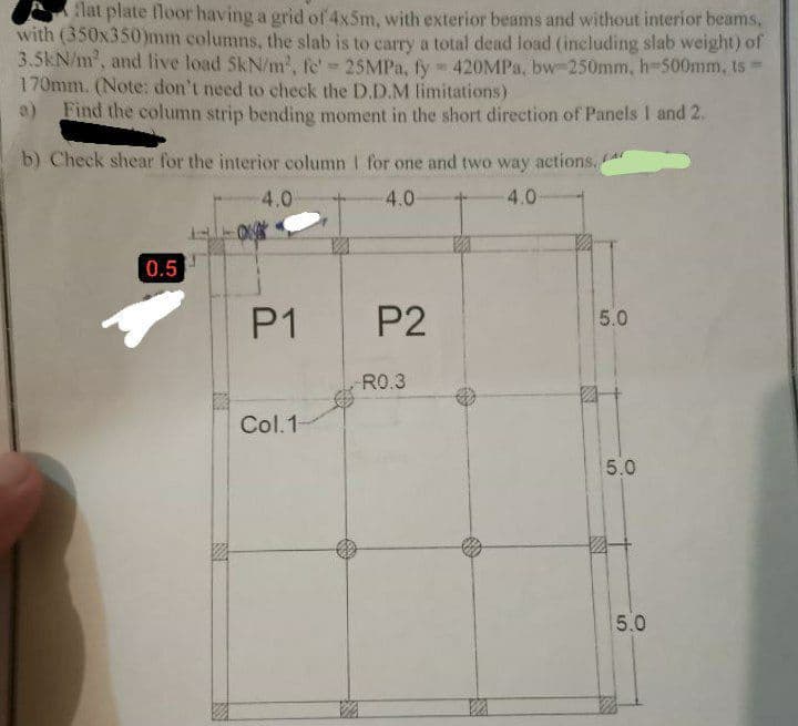 flat plate floor having a grid of 4x5m, with exterior beams and without interior beams,
with (350x350)mm columns, the slab is to carry a total dead load (including slab weight) of
3.5kN/m², and live load SkN/m², fe' - 25MPa, fy = 420MPa,. bw-250mm, h-500mm, ts
170mm. (Note: don't need to check the D.D.M limitations)
a) Find the column strip bending moment in the short direction of Panels 1 and 2.
b) Check shear for the interior column 1 for one and two way actions.
4.0
4.0
0.5
4.0
**
P1
Col.1-
P2
R0.3
5.0
5.0
5.0