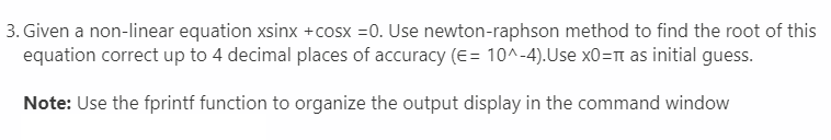 3. Given a non-linear equation xsinx +cosx =0. Use newton-raphson method to find the root of this
equation correct up to 4 decimal places of accuracy (E = 10^-4).Use x0= as initial guess.
Note: Use the fprintf function to organize the output display in the command window