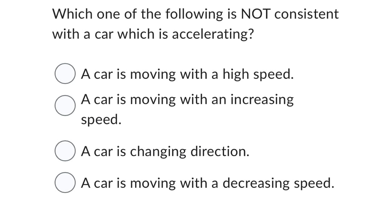 Which one of the following is NOT consistent
with a car which is accelerating?
O A car is moving with a high speed.
A car is moving with an increasing
speed.
A car is changing direction.
A car is moving with a decreasing speed.
O