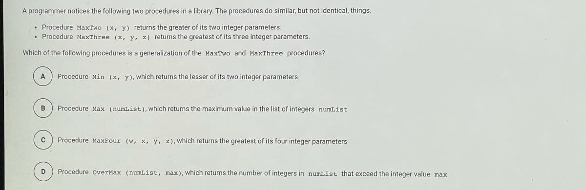 A programmer notices the following two procedures in a library. The procedures do similar, but not identical, things.
• Procedure MaxTwo (x, y) returns the greater of its two integer parameters.
• Procedure MaxThree (x, y, z) returns the greatest of its three integer parameters.
Which of the following procedures is a generalization of the MaxTwo and MaxThree procedures?
A
Procedure Min (x, y), Wwhich returns the lesser of its two integer parameters
B
Procedure Max (numList), which returns the maximum value in the list of integers numList
C
Procedure MaxFour (w, x, y, z), which returns the greatest of its four integer parameters
D
Procedure overMax (numList, max), which returns the number of integers in numList that exceed the integer value max
