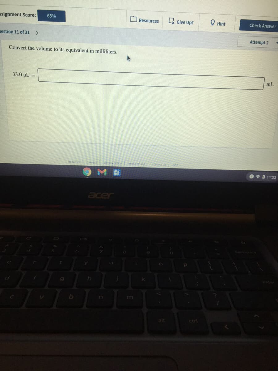 ssignment Score:
65%
L Give Up?
О Hint
Resources
Check Answer
nestion 11 of 31
Attempt 2
Convert the volume to its equivalent in milliliters.
33.0 µL =
mL
O 9 0 11:22
acer
sace
m
alt
ctrl
